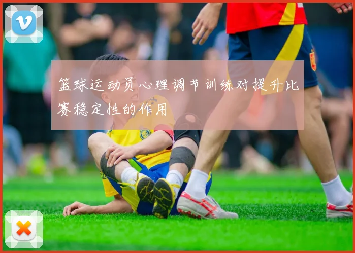 篮球运动员心理调节训练对提升比赛稳定性的作用