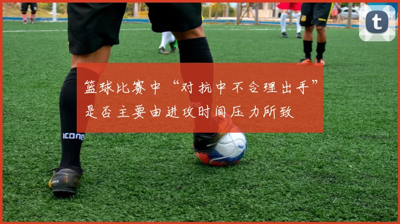 篮球比赛中“对抗中不合理出手”是否主要由进攻时间压力所致