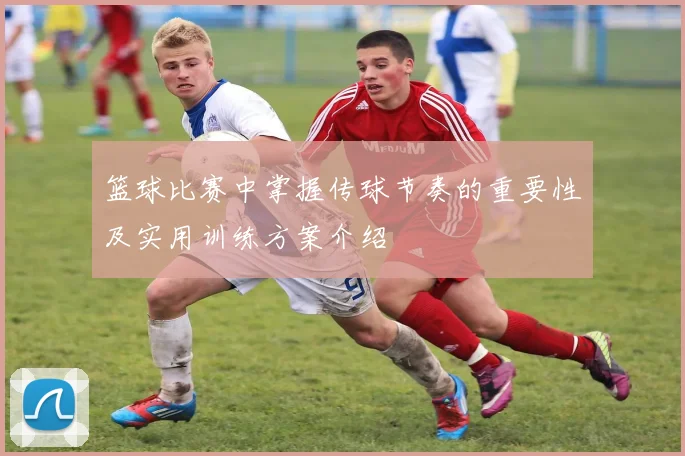 篮球比赛中掌握传球节奏的重要性及实用训练方案介绍