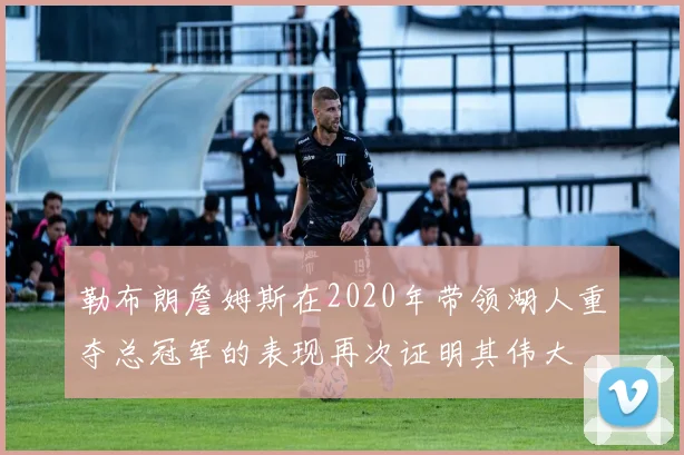 勒布朗詹姆斯在2020年带领湖人重夺总冠军的表现再次证明其伟大