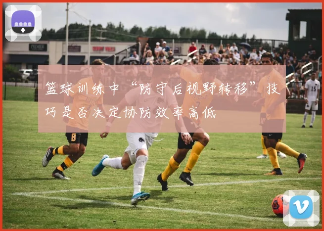 篮球训练中“防守后视野转移”技巧是否决定协防效率高低